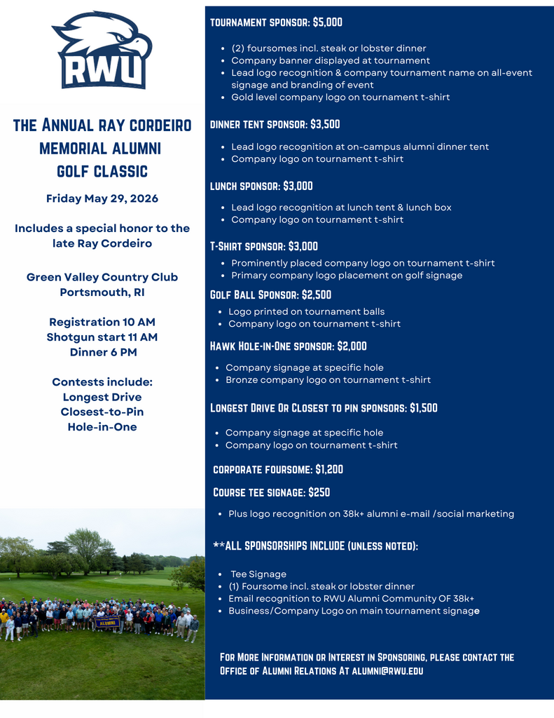 RWU. The Annual Ray Cordeiro Memorial Alumni Golf Classic. Friday, May 29, 2026. Includes a special honor to the late Ray Cordeiro. Green Valley Country Club, Portsmouth, RI. Registration 10 AM. Shotgun start 11 AM. Dinner 6 PM. Contests include Longest Drive, Closest-to-Pin, and Hole-in-One. Tournament Sponsor: $5,000. Includes two foursomes including steak or lobster dinner, company banner displayed at tournament, lead logo recognition and company tournament name on all-event signage and branding of event, and gold level company logo on tournament t-shirt. Dinner Tent Sponsor: $3,500. Includes lead logo recognition at on-campus alumni dinner tent and company logo on tournament t-shirt. Lunch Sponsor: $3,000. Includes lead logo recognition at lunch tent and lunch box and company logo on tournament t-shirt. T-Shirt Sponsor: $3,000. Includes prominently placed company logo on tournament t-shirt and primary company logo placement on golf signage. Golf Ball Sponsor: $2,500. Includes logo printed on tournament balls and company logo on tournament t-shirt. Hawk Hole-in-One Sponsor: $2,000. Includes company signage at specific hole and bronze company logo on tournament t-shirt. Longest Drive or Closest to Pin Sponsors: $1,500. Includes company signage at specific hole and company logo on tournament t-shirt. Corporate Foursome: $1,200. Course Tee Signage: $250. Includes logo recognition on 38k+ alumni e-mail and social marketing. All sponsorships include, unless noted, tee signage, one foursome including steak or lobster dinner, email recognition to the RWU Alumni Community of 38k+, and business or company logo on main tournament signage. For more information or interest in sponsoring, please contact the Office of Alumni Relations at Alumni@rwu.edu .